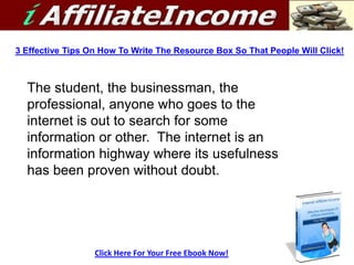 3 Effective Tips On How To Write The Resource Box So That People Will Click!



  The student, the businessman, the
  professional, anyone who goes to the
  internet is out to search for some
  information or other. The internet is an
  information highway where its usefulness
  has been proven without doubt.




                  Click Here For Your Free Ebook Now!
 
