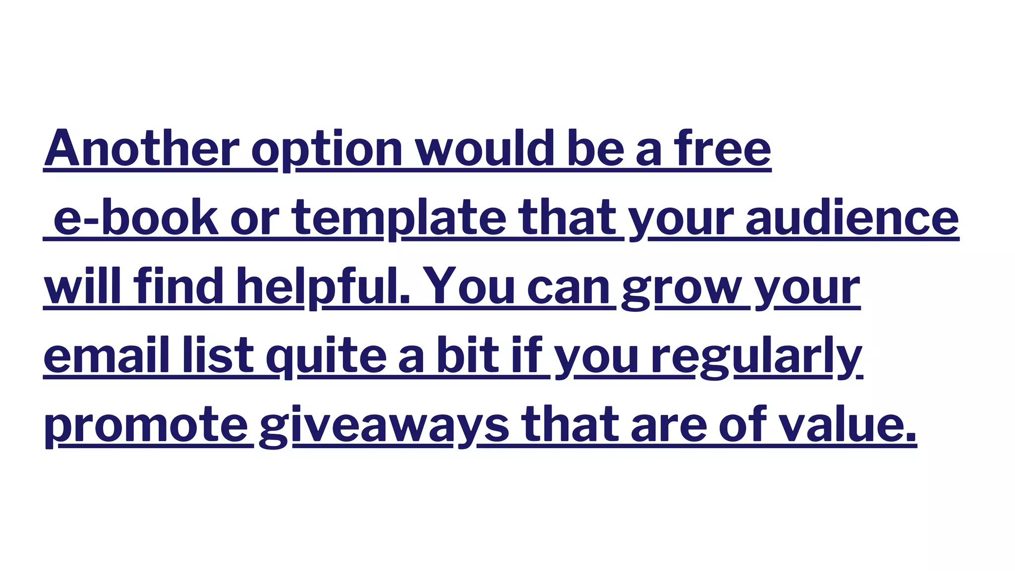 Another option would be a free
e-book or template that your audience
will find helpful. You can grow your
email list quite a bit if you regularly
promote giveaways that are of value.
 