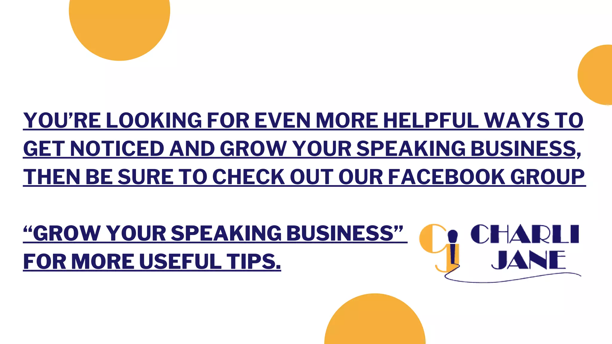 YOU’RE LOOKING FOR EVEN MORE HELPFUL WAYS TO
GET NOTICED AND GROW YOUR SPEAKING BUSINESS,
THEN BE SURE TO CHECK OUT OUR FACEBOOK GROUP
“GROW YOUR SPEAKING BUSINESS”
FOR MORE USEFUL TIPS.
 