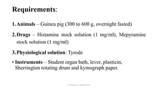 Requirements:
1.Animals – Guinea pig (300 to 600 g, overnight fasted)
2.Drugs – Histamine stock solution (1 mg/ml), Mepyramine
stock solution (1 mg/ml)
3.Physiological solution: Tyrode
• Instruments – Student organ bath, lever, plasticin,
Sherrington rotating drum and kymograph paper.
Dr. Sameer H. Sawant, SIOP
 