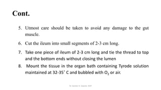 Cont.
5. Utmost care should be taken to avoid any damage to the gut
muscle.
6. Cut the ileum into small segments of 2-3 cm long.
7. Take one piece of ileum of 2-3 cm long and tie the thread to top
and the bottom ends without closing the lumen
8. Mount the tissue in the organ bath containing Tyrode solution
maintained at 32-35˚ C and bubbled with O2 or air.
Dr. Sameer H. Sawant, SIOP
 