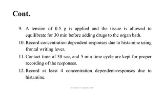 Cont.
9. A tension of 0.5 g is applied and the tissue is allowed to
equilibrate for 30 min before adding drugs to the organ bath.
10. Record concentration dependent responses due to histamine using
frontal writing lever.
11. Contact time of 30 sec, and 5 min time cycle are kept for proper
recording of the responses.
12. Record at least 4 concentration dependent-responses due to
histamine.
Dr. Sameer H. Sawant, SIOP
 