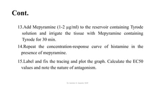 Cont.
13.Add Mepyramine (1-2 µg/ml) to the reservoir containing Tyrode
solution and irrigate the tissue with Mepyramine containing
Tyrode for 30 min.
14.Repeat the concentration-response curve of histamine in the
presence of mepyramine.
15.Label and fix the tracing and plot the graph. Calculate the EC50
values and note the nature of antagonism.
Dr. Sameer H. Sawant, SIOP
 