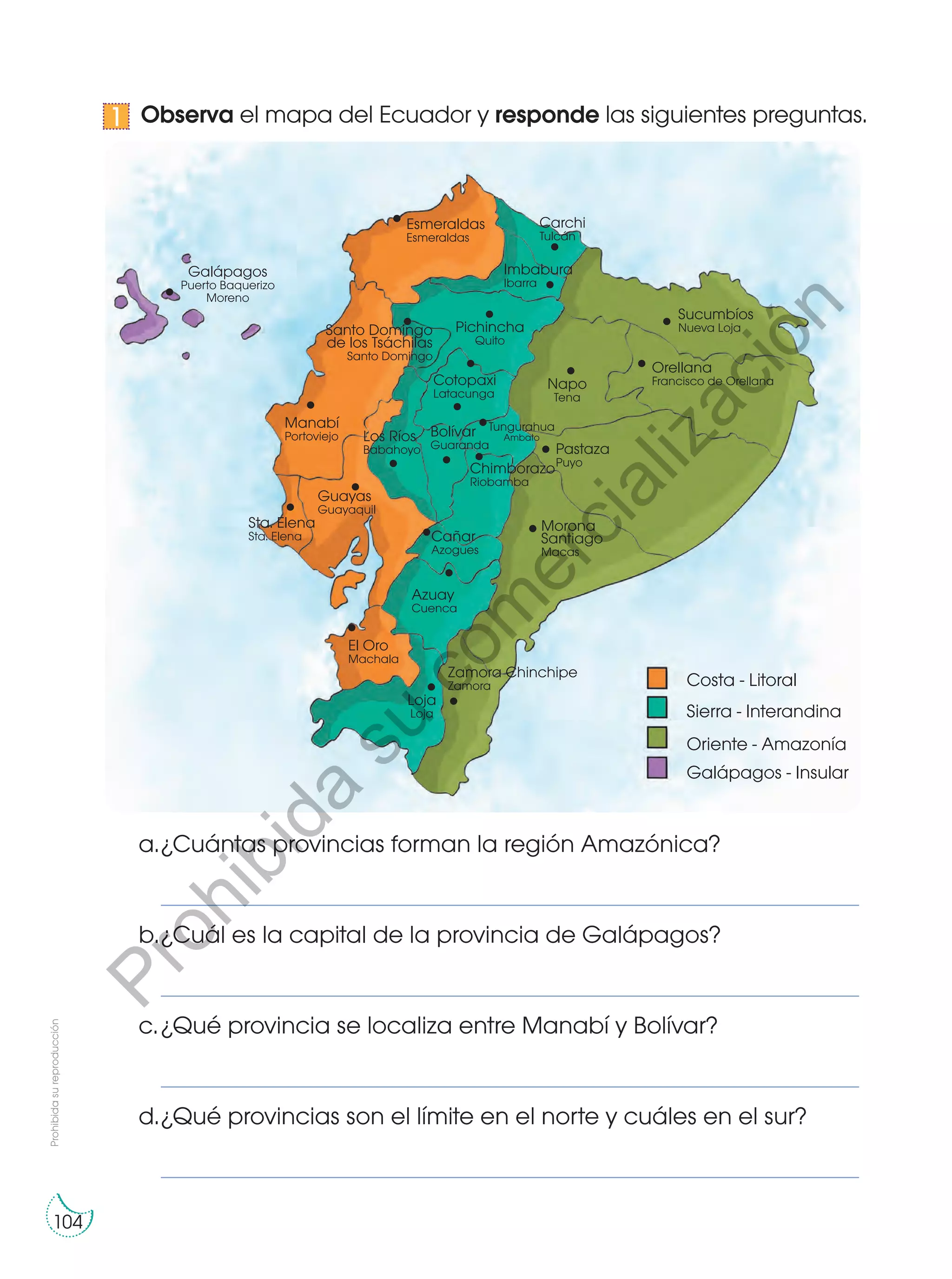 Observa el mapa del Ecuador y responde las siguientes preguntas.
a.	¿Cuántas provincias forman la región Amazónica?
	 ____________________________________________________________________________________________
b.	¿Cuál es la capital de la provincia de Galápagos?
	 ____________________________________________________________________________________________
c.	¿Qué provincia se localiza entre Manabí y Bolívar?
	 ____________________________________________________________________________________________
d.	¿Qué provincias son el límite en el norte y cuáles en el sur?
	 ____________________________________________________________________________________________
1
Esmeraldas
Esmeraldas
Imbabura
Ibarra
Chimborazo
Riobamba
Bolívar
Guaranda
Los Ríos
Babahoyo
Manabí
Portoviejo
Guayas
Guayaquil
Sta. Elena
Sta. Elena
Santo Domingo
de los Tsáchilas
Santo Domingo
Carchi
Tulcán
Pichincha
Quito
Cotopaxi
Latacunga
Galápagos
Puerto Baquerizo
Moreno
Napo
Tena
Orellana
Francisco de Orellana
Pastaza
Puyo
Morona
Santiago
Macas
Cañar
Azogues
Azuay
Cuenca
El Oro
Machala
Loja
Loja
Zamora Chinchipe
Zamora
Sucumbíos
Nueva Loja
Galápagos - Insular
Oriente - Amazonía
Sierra - Interandina
Costa - Litoral
Tungurahua
Ambato
Prohibidasureproducción
104
Prohibida
su
com
ercialización
 