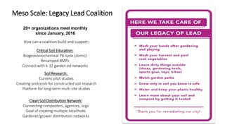 Meso Scale: Legacy Lead Coalition
20+ organizations meet monthly
since January, 2016
How can a coalition build and support:
Clean Soil Distribution Network:
Connecting composters, agencies, orgs
Goal of creating multiple local hubs
Gardener/grower distribution networks
Critical Soil Education:
Biogeosociochemical Pb cycle (comic)
Revamped BMPs
Connect with k-12 garden ed networks
Soil Research:
Current pilot studies
Creating protocols for constructed soil research
Platform for long-term multi site studies
 