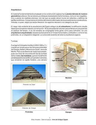 Arquitectura

El material fundamentalmente empleado en la construcción egipcia fue la piedra labrada de manera
geométrica (sillares). No se reduce ya a bloques desbastados de forma tosca, como en los megalitos,
sino a piezas de medidas precisas, con las que se puede elevar muros sin salientes y edificios de
perfiles rectilíneos. Conservamos el nombre del máximo reformador de los procedimientos constructivos,
Imhotep, a quien, según los textos literarios, los egipcios elevaron a la categoría de dios.

El rasgo más evidente de la arquitectura del Egipto antiguo es el colosalismo; la edificación resulta
desproporcionada en relación con la función. Ni se precisaba tal volumen para enterrar en una pirámide
al cadáver del faraón, ni en los templos se congragaba tanta gente como para colmarlos. Es una
arquitectura arquitrabada, basada exclusivamente en líneas horizontales y verticales o, como en las
pirámides, en un dispositivo diagonal. La curva está ausente de toda la arquitectura egipcia.


Tumbas

Fue bajo la IV dinastía menfita (2.600-2.500 a. C.)
cuando se construyeron las famosas pirámides
de Cheops, Kefrén y Micerino en Gizeh, cerca de
Menfis. Pero no se idearon de modo improvisado,
pues son fruto de una evolución de las tumbas
de los nobles, las mastabas, que son inicialmente
paralelepípedos de ladrillo con paredes inclinadas
que encierran la capilla fúnebre, una cámara




                                                                                 Mastaba



                 Pirámide de Zoser




                Pirámide de Cheops

                    Pirámides                                                    Hipogeo


                                                         3
                            Artes Visuales - Texto de apoyo - Arte del Antiguo Egipto
 