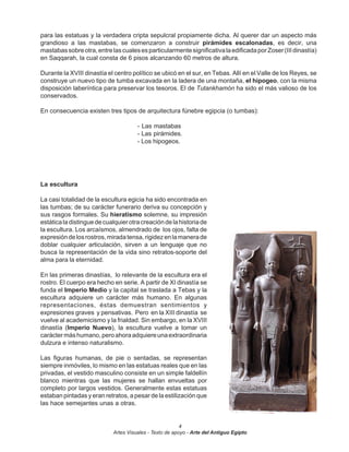 para las estatuas y la verdadera cripta sepulcral propiamente dicha. Al querer dar un aspecto más
grandioso a las mastabas, se comenzaron a construir pirámides escalonadas, es decir, una
mastabas sobre otra, entre las cuales es particularmente significativa la edificada por Zoser (III dinastía)
en Saqqarah, la cual consta de 6 pisos alcanzando 60 metros de altura.

Durante la XVIII dinastía el centro político se ubicó en el sur, en Tebas. Allí en el Valle de los Reyes, se
construye un nuevo tipo de tumba excavada en la ladera de una montaña, el hipogeo, con la misma
disposición laberíntica para preservar los tesoros. El de Tutankhamón ha sido el más valioso de los
conservados.

En consecuencia existen tres tipos de arquitectura fúnebre egipcia (o tumbas):

                                      - Las mastabas
                                      - Las pirámides.
                                      - Los hipogeos.




La escultura

La casi totalidad de la escultura egicia ha sido encontrada en
las tumbas; de su carácter funerario deriva su concepción y
sus rasgos formales. Su hieratismo solemne, su impresión
estática la distingue de cualquier otra creación de la historia de
la escultura. Los arcaísmos, almendrado de los ojos, falta de
expresión de los rostros, mirada tensa, rigidez en la manera de
doblar cualquier articulación, sirven a un lenguaje que no
busca la representación de la vida sino retratos-soporte del
alma para la eternidad.

En las primeras dinastías, lo relevante de la escultura era el
rostro. El cuerpo era hecho en serie. A partir de XI dinastía se
funda el Imperio Medio y la capital se traslada a Tebas y la
escultura adquiere un carácter más humano. En algunas
representaciones, éstas demuestran sentimientos y
expresiones graves y pensativas. Pero en la XIII dinastía se
vuelve al academicismo y la frialdad. Sin embargo, en la XVIII
dinastía (Imperio Nuevo), la escultura vuelve a tomar un
carácter más humano, pero ahora adquiere una extraordinaria
dulzura e intenso naturalismo.

Las figuras humanas, de pie o sentadas, se representan
siempre inmóviles, lo mismo en las estatuas reales que en las
privadas, el vestido masculino consiste en un simple faldellín
blanco mientras que las mujeres se hallan envueltas por
completo por largos vestidos. Generalmente estas estatuas
estaban pintadas y eran retratos, a pesar de la estilización que
las hace semejantes unas a otras.


                                                         4
                            Artes Visuales - Texto de apoyo - Arte del Antiguo Egipto
 