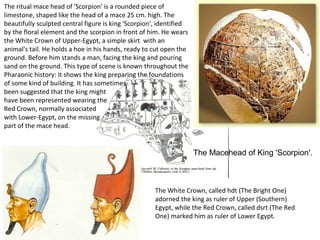 The Macehead of King 'Scorpion'. 
The ritual mace head of 'Scorpion' is a rounded piece of 
limestone, shaped like the head of a mace 25 cm. high. The 
beautifully sculpted central figure is king 'Scorpion', identified 
by the floral element and the scorpion in front of him. He wears 
the White Crown of Upper-Egypt, a simple skirt with an 
animal's tail. He holds a hoe in his hands, ready to cut open the 
ground. Before him stands a man, facing the king and pouring 
sand on the ground. This type of scene is known throughout the 
Pharaonic history: it shows the king preparing the foundations 
of some kind of building. It has sometimes 
been suggested that the king might 
have been represented wearing the 
Red Crown, normally associated 
with Lower-Egypt, on the missing 
part of the mace head. 
The White Crown, called hdt (The Bright One) 
adorned the king as ruler of Upper (Southern) 
Egypt, while the Red Crown, called dsrt (The Red 
One) marked him as ruler of Lower Egypt. 
 