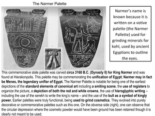 The Narmer Palette 
Narmer’s name is 
known because it is 
written on a votive 
palette (the Narmer 
Pallette) used for 
grinding minerals for 
kohl, used by ancient 
Egyptians to outline 
the eyes. 
This commemorative slate palette was carved circa 3168 B.C. (Dynasty 0) for King Narmer and was 
found at Hierakonpolis. This palette may be commemorating the unification of Egypt; Narmer may in fact 
be Menes, the legendary unifier of Egypt. The Narmer Palette is notable for being one of the earliest 
depictions of the standard elements of canonical art including a smiting scene, the use of registers to 
organize the picture, a depiction of both the red and white crowns, the use of hieroglyphic writing – 
including the use of the serekh to write the king’s name – and the use of the bull as a symbol of kingly 
power. Earlier palettes were truly functional, being used to grind cosmetics. They evolved into purely 
decorative or commemorative palettes such as this one. On the obverse side (right), one can observe that 
the circular depression where the cosmetic powder would have been ground has been retained though it is 
clearly not meant to be used. 
 