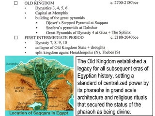 The Old Kingdom established a 
legacy for all subsequent eras of 
Egyptian history, setting a 
standard of centralized power by 
its pharaohs in grand scale 
architecture and religious rituals 
that secured the status of the 
pharaoh as being divine. 
 