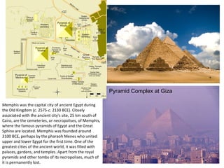 Pyramid Complex at Giza 
Memphis was the capital city of ancient Egypt during 
the Old Kingdom (c. 2575-c. 2130 BCE). Closely 
associated with the ancient city's site, 25 km south of 
Cairo, are the cemeteries, or necropolises, of Memphis, 
where the famous pyramids of Egypt and the Great 
Sphinx are located. Memphis was founded around 
3100 BCE, perhaps by the pharaoh Menes who united 
upper and lower Egypt for the first time. One of the 
greatest cities of the ancient world, it was filled with 
palaces, gardens, and temples. Apart from the royal 
pyramids and other tombs of its necropolises, much of 
it is permanently lost. 
 