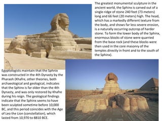 The greatest monumental sculpture in the 
ancient world, the Sphinx is carved out of a 
single ridge of stone 240 feet (73 meters) 
long and 66 feet (20 meters) high. The head, 
which has a markedly different texture from 
the body, and shows far less severe erosion, 
is a naturally occurring outcrop of harder 
stone. To form the lower body of the Sphinx, 
enormous blocks of stone were quarried 
from the base rock (and these blocks were 
then used in the core masonry of the 
temples directly in front and to the south of 
the Sphinx). 
Egyptologists maintain that the Sphnix 
was constructed in the 4th Dynasty by the 
Pharaoh (Khafre, other theories, both 
archaeological and geological, indicates 
that the Sphinx is far older than the 4th 
Dynasty, and was only restored by Khafre 
during his reign. The geological findings 
indicate that the Sphinx seems to have 
been sculpted sometime before 10,000 
BC, and this period coincides with the Age 
of Leo the Lion (constellation), which 
lasted from 10,970 to 8810 BCE. 
 