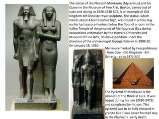 The statue of the Pharaoh Menkaure (Mycerinus) and his 
Queen in the Museum of Fine Arts, Boston, carved out of 
slate and dating to 2548-2530 BCE, is an example of Old 
Kingdom 4th Dynasty royal sculpture. The statue, which 
stands about 4 feet 8 inches high, was found in a hole dug 
earlier by treasure-hunters below the floor of a room in the 
Valley Temple of the pyramid of Menkaure at Giza during 
excavations undertaken by the Harvard University and 
Museum of Fine Arts, Boston expedition under the 
direction of the archaeologist George Reisner in 1908-10. 
On January 18, 1910. 
Menkaure flanked by two goddesses 
- from Giza - Old Kingdom - 4th 
Dynasty - circa 2472 BCE 
The Pyramid of Menkaure is the 
smallest of the three at Giza. It was 
begun during his rule (2490-2472) 
and completed by his son. This 
pyramid was to be fully encased in 
granite but it was never finished due 
to the Pharoah's early death. 
 