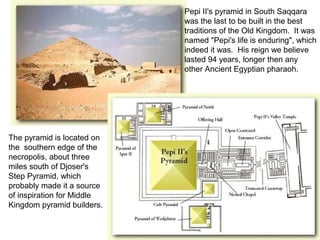 Pepi II's pyramid in South Saqqara 
was the last to be built in the best 
traditions of the Old Kingdom. It was 
named "Pepi's life is enduring", which 
indeed it was. His reign we believe 
lasted 94 years, longer then any 
other Ancient Egyptian pharaoh. 
The pyramid is located on 
the southern edge of the 
necropolis, about three 
miles south of Djoser's 
Step Pyramid, which 
probably made it a source 
of inspiration for Middle 
Kingdom pyramid builders. 
 