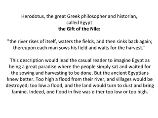 Herodotus, the great Greek philosopher and historian, 
called Egypt 
the Gift of the Nile: 
"the river rises of itself, waters the fields, and then sinks back again; 
thereupon each man sows his field and waits for the harvest." 
This description would lead the casual reader to imagine Egypt as 
being a great paradise where the people simply sat and waited for 
the sowing and harvesting to be done. But the ancient Egyptians 
knew better. Too high a flood from their river, and villages would be 
destroyed; too low a flood, and the land would turn to dust and bring 
famine. Indeed, one flood in five was either too low or too high. 
 