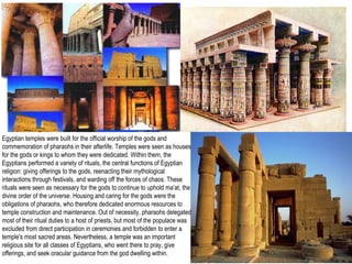 Egyptian temples were built for the official worship of the gods and 
commemoration of pharaohs in their afterlife. Temples were seen as houses 
for the gods or kings to whom they were dedicated. Within them, the 
Egyptians performed a variety of rituals, the central functions of Egyptian 
religion: giving offerings to the gods, reenacting their mythological 
interactions through festivals, and warding off the forces of chaos. These 
rituals were seen as necessary for the gods to continue to uphold ma’at, the 
divine order of the universe. Housing and caring for the gods were the 
obligations of pharaohs, who therefore dedicated enormous resources to 
temple construction and maintenance. Out of necessity, pharaohs delegated 
most of their ritual duties to a host of priests, but most of the populace was 
excluded from direct participation in ceremonies and forbidden to enter a 
temple's most sacred areas. Nevertheless, a temple was an important 
religious site for all classes of Egyptians, who went there to pray, give 
offerings, and seek oracular guidance from the god dwelling within. 
 