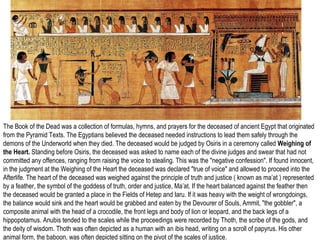 The Book of the Dead was a collection of formulas, hymns, and prayers for the deceased of ancient Egypt that originated 
from the Pyramid Texts. The Egyptians believed the deceased needed instructions to lead them safely through the 
demons of the Underworld when they died. The deceased Book would of the Dead, be judged Thebes, by Osiris Dynasty in a 21, ceremony ca 1070-945 called BCE. 
Weighing of 
the Heart. Standing before Osiris, the deceased was asked to name each of the divine judges and swear that had not 
committed any offences, ranging from raising the voice to stealing. This was the "negative confession". If found innocent, 
in the judgment at the Weighing of the Heart the deceased was declared "true of voice" and allowed to proceed into the 
Afterlife. The heart of the deceased was weighed against the principle of truth and justice ( known as ma’at ) represented 
by a feather, the symbol of the goddess of truth, order and justice, Ma’at. If the heart balanced against the feather then 
the deceased would be granted a place in the Fields of Hetep and Iaru. If it was heavy with the weight of wrongdoings, 
the balance would sink and the heart would be grabbed and eaten by the Devourer of Souls, Ammit, "the gobbler", a 
composite animal with the head of a crocodile, the front legs and body of lion or leopard, and the back legs of a 
hippopotamus. Anubis tended to the scales while the proceedings were recorded by Thoth, the scribe of the gods, and 
the deity of wisdom. Thoth was often depicted as a human with an ibis head, writing on a scroll of papyrus. His other 
animal form, the baboon, was often depicted sitting on the pivot of the scales of justice. 
 