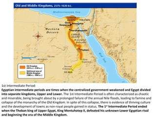 1st Intermediate Period: 
Egyptian intermediate periods are times when the centralized government weakened and Egypt divided 
into separate kingdoms, Upper and Lower. The 1st Intermediate Period is often characterized as chaotic 
and miserable, being brought about by a prolonged failure of the annual Nile floods, leading to famine and 
collapse of the monarchy of the Old Kingdom. In spite of this collapse, there is evidence of thriving culture 
and the development of towns as non-royal people gained in status. The 1st Intermediate Period ended 
when the Theban king of Upper Egypt, King Mentuhotep II, defeated his unknown Lower Egyptian rival 
and beginning the era of the Middle Kingdom. 
 