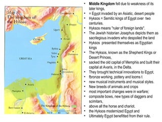 • Middle Kingdom fell due to weakness of its 
later kings, 
• = Egypt invaded by an Asiatic, desert people 
• Hyksos = Semitic kings of Egypt over two 
centuries. 
• Hyksos means "ruler of foreign lands". 
• The Jewish historian Josephus depicts them as 
sacrilegious invaders who despoiled the land 
• Hyksos presented themselves as Egyptian 
kings 
• The Hyksos, known as the Shepherd Kings or 
Desert Princes, 
• sacked the old capital of Memphis and built their 
capital at Avaris, in the Delta. 
• They brought technical innovations to Egypt, 
• fbronze working, pottery and looms t 
• new musical instruments and musical styles. 
• New breeds of animals and crops 
• most important changes were in warfare; 
• composite bows, new types of daggers and 
scimitars, 
• above all the horse and chariot. 
• the Hyksos modernized Egypt and 
• Ultimately Egypt benefitted from their rule. 
 