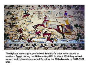 The Hyksos were a group of mixed Semitic-Asiatics who settled in 
northern Egypt during the 18th century BC. In about 1630 they seized 
power, and Hyksos kings ruled Egypt as the 15th dynasty (c. 1630-1521 
BC). 
 