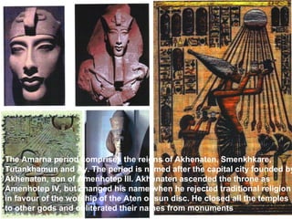The Amarna period comprises the reigns of Akhenaten, Smenkhkare, 
Tutankhamun and Ay. The period is named after the capital city founded by 
Akhenaten, son of Amenhotep III. Akhenaten ascended the throne as 
Amenhotep IV, but changed his name when he rejected traditional religion 
in favour of the worship of the Aten or sun disc. He closed all the temples 
to other gods and obliterated their names from monuments. 
 