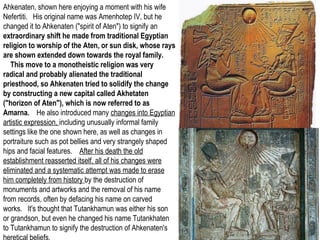 Ahkenaten, shown here enjoying a moment with his wife 
Nefertiti. His original name was Amenhotep IV, but he 
changed it to Ahkenaten ("spirit of Aten") to signify an 
extraordinary shift he made from traditional Egyptian 
religion to worship of the Aten, or sun disk, whose rays 
are shown extended down towards the royal family. 
This move to a monotheistic religion was very 
radical and probably alienated the traditional 
priesthood, so Ahkenaten tried to solidify the change 
by constructing a new capital called Akhetaten 
("horizon of Aten"), which is now referred to as 
Amarna. He also introduced many changes into Egyptian 
artistic expression, including unusually informal family 
settings like the one shown here, as well as changes in 
portraiture such as pot bellies and very strangely shaped 
hips and facial features. After his death the old 
establishment reasserted itself, all of his changes were 
eliminated and a systematic attempt was made to erase 
him completely from history by the destruction of 
monuments and artworks and the removal of his name 
from records, often by defacing his name on carved 
works. It's thought that Tutankhamun was either his son 
or grandson, but even he changed his name Tutankhaten 
to Tutankhamun to signify the destruction of Ahkenaten's 
heretical beliefs. 
 