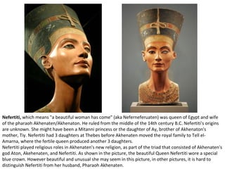 Nefertiti, which means "a beautiful woman has come" (aka Neferneferuaten) was queen of Egypt and wife 
of the pharaoh Akhenaten/Akhenaton. He ruled from the middle of the 14th century B.C. Nefertiti's origins 
are unknown. She might have been a Mitanni princess or the daughter of Ay, brother of Akhenaton's 
mother, Tiy. Nefertiti had 3 daughters at Thebes before Akhenaten moved the royal family to Tell el- 
Amarna, where the fertile queen produced another 3 daughters. 
Nefertiti played religious roles in Akhenaten's new religion, as part of the triad that consisted of Akhenaten's 
god Aton, Akehenaten, and Nefertiti. As shown in the picture, the beautiful Queen Nefertiti wore a special 
blue crown. However beautiful and unusual she may seem in this picture, in other pictures, it is hard to 
distinguish Nefertiti from her husband, Pharaoh Akhenaten. 
 