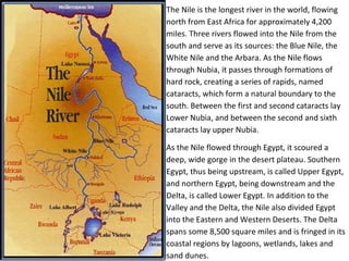 The Nile is the longest river in the world, flowing 
north from East Africa for approximately 4,200 
miles. Three rivers flowed into the Nile from the 
south and serve as its sources: the Blue Nile, the 
White Nile and the Arbara. As the Nile flows 
through Nubia, it passes through formations of 
hard rock, creating a series of rapids, named 
cataracts, which form a natural boundary to the 
south. Between the first and second cataracts lay 
Lower Nubia, and between the second and sixth 
cataracts lay upper Nubia. 
As the Nile flowed through Egypt, it scoured a 
deep, wide gorge in the desert plateau. Southern 
Egypt, thus being upstream, is called Upper Egypt, 
and northern Egypt, being downstream and the 
Delta, is called Lower Egypt. In addition to the 
Valley and the Delta, the Nile also divided Egypt 
into the Eastern and Western Deserts. The Delta 
spans some 8,500 square miles and is fringed in its 
coastal regions by lagoons, wetlands, lakes and 
sand dunes. 
 