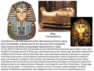 King 
“Tut”ankhamun 
Tutankhamun, the 11th pharaoh of the 18th dynasty of Ancient Egypt, 
was unremarkable, is famous due to the discovery of his completely 
intact tomb by the British archaeologist Howard Carter in 1922. 
He was about 17 when he died and was likely to have inherited the throne at the age of eight or nine. He is 
thought to have been the son of Akhenaten, commonly known as the 'heretic king'. Akhenaten replaced the 
traditional cult of 'Amun' with his solar deity 'Aten', thus asserting his authority as pharaoh in a new way. 
According to documents, ancient Egyptians believed that Akhenaten’s reforms angered the traditional 
gods, and seeing their temples in ruins and their cults abolished, had abandoned Egypt to chaos. When 
Tutankhamun came to the throne, his administration restored the old religion and moved the capital from 
Akhetaten back to its traditional home at Memphis. He changed his name from Tutankhaten - 'living image 
of Aten [the sun god]' - to Tutankhamun, in honour of Amun. His queen, Ankhesenpaaten, the third 
daughter of Akhenaten and Nefertiti, also changed the name on her throne to read Ankhesenamun. 
 