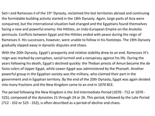 Seti I and Ramesses II of the 19th Dynasty, reclaimed the lost territories abroad and continuing 
the formidable building activity started in the 18th Dynasty. Again, large parts of Asia were 
conquered, but the international situation had changed and the Egyptians found themselves 
facing a new and powerful enemy: the Hittites, an Indo-European Empire on the Anatolia 
peninsula. Conflicts between Egypt and the Hittites ended with peace during the reign of 
Ramesses II. His successors, however, were unable to follow in his footsteps. The 19th Dynasty 
gradually slipped away in dynastic disputes and chaos. 
With the 20th Dynasty, Egypt’s prosperity and relative stability drew to an end. Ramesses III’s 
reign was marked by corruption, social turmoil and a conspiracy against his life. During the 
years following his death, Egypt’s declined quickly: the Theban priests of Amun became the de 
facto rulers of Upper-Egypt, while Lower-Egypt was administered by the Pharaoh. Another 
powerful group in the Egyptian society was the military, who claimed their part in the 
government and in Egyptian territory. By the end of the 20th Dynasty, Egypt was again divided 
into many fractions and the New Kingdom came to an end in 1070 BCE. 
The period following the New Kingdom is the 3rd Intermediate Period (1070 - 712 or 1070 - 
525), composed of the dynasties 21 through 24 or 26. This period, followed by the Late Period 
(712 - 332 or 525 - 332), is often described as a period of decline and chaos. 
