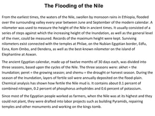 The Flooding of the Nile 
From the earliest times, the waters of the Nile, swollen by monsoon rains in Ethiopia, flooded 
over the surrounding valley every year between June and September of the modern calendar. A 
nilometer was used to measure the height of the Nile in ancient times. It usually consisted of a 
series of steps against which the increasing height of the Inundation, as well as the general level 
of the river, could be measured. Records of the maximum height were kept. Surviving 
nilometers exist connected with the temples at Philae, on the Nubian Egyptian border, Edfu, 
Esna, Kom Ombo, and Dendera, as well as the best-known nilometer on the island of 
Elephantine at Aswan. 
The ancient Egyptian calendar, made up of twelve months of 30 days each, was divided into 
three seasons, based upon the cycles of the Nile. The three seasons were: akhet = the 
Inundation; peret = the growing season; and shemu = the drought or harvest season. During the 
season of the Inundation, layers of fertile soil were annually deposited on the flood-plain. 
Chemical analysis has shown how fertile the Nile mud is. It contains about 0.1 percent of 
combined nitrogen, 0.2 percent of phosphorus anhydrides and 0.6 percent of potassium. 
Since most of the Egyptian people worked as farmers, when the Nile was at its highest and they 
could not plant, they were drafted into labor projects such as building Pyramids, repairing 
temples and other monuments and working on the kings tomb. 
 