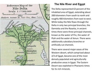 The Nile River and Egypt 
The Delta represented 63 percent of the 
inhabited area of Egypt, extending about 
200 kilometers from south to north and 
roughly 400 kilometers from east to west. 
While today the Nile flows through the 
Delta in only two principal branches, the 
Damietta and the Rosetta, in ancient 
times there were three principal channels, 
known as the water of Pre, the water of 
Ptah and the water of Amun. There were 
additionally subsidiary branches or 
artificially cut channels. 
There were several major oases of the 
Western desert, which comprised about 
2/3 of Egypt, became one of the most 
densely populated and agriculturally 
productive areas in Egypt. The Eastern 
Desert was exploited in Pharaonic times 
for its rich minerals. 
 