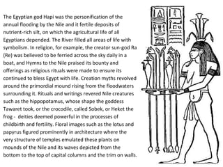The Egyptian god Hapi was the personification of the 
annual flooding by the Nile and it fertile deposits of 
nutrient-rich silt, on which the agricultural life of all 
Egyptians depended. The River filled all areas of life with 
symbolism. In religion, for example, the creator sun-god Ra 
(Re) was believed to be ferried across the sky daily in a 
boat, and Hymns to the Nile praised its bounty and 
offerings as religious rituals were made to ensure its 
continued to bless Egypt with life. Creation myths revolved 
around the primordial mound rising from the floodwaters 
surrounding it. Rituals and writings revered Nile creatures 
such as the hippopotamus, whose shape the goddess 
Tawaret took, or the crocodile, called Sobek, or Heket the 
frog - deities deemed powerful in the processes of 
childbirth and fertility. Floral images such as the lotus and 
papyrus figured prominently in architecture where the 
very structure of temples emulated these plants on 
mounds of the Nile and its waves depicted from the 
bottom to the top of capital columns and the trim on walls. 
 