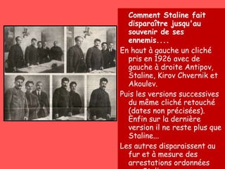Comment Staline fait disparaître jusqu'au souvenir de ses ennemis.... En haut à gauche un cliché pris en 1926 avec de gauche à droite Antipov, Staline, Kirov Chvernik et Akoulev. Puis les versions successives du même cliché retouché (dates non précisées). Enfin sur la dernière version il ne reste plus que Staline... Les autres disparaissent au fur et à mesure des arrestations ordonnées par Staline 