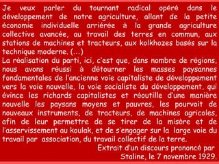 Je veux parler du tournant radical op é r é  dans le d é veloppement de notre agriculture, allant de la petite  é conomie individuelle arri é r é e  à  la grande agriculture collective avanc é e, au travail des terres en commun, aux stations de machines et tracteurs, aux kolkhozes bas é s sur la technique moderne. ( … ) La r é alisation du parti, ici, c ’ est que, dans nombre de r é gions, nous avons r é ussi  à  d é tourner les masses paysannes fondamentales de l ’ ancienne voie capitaliste de d é veloppement vers la voie nouvelle, la voie socialiste du d é veloppement, qui  é vince les richards capitalistes et r é outille d ’ une mani è re nouvelle les paysans moyens et pauvres, les pourvoit de nouveaux instruments, de tracteurs, de machines agricoles, afin de leur permettre de se tirer de la mis è re et de l ’ asservissement au koulak, et de s ’ engager sur la  large voie du travail par  association, du travail collectif de la terre.  Extrait d ’ un discours prononc é  par  Staline, le 7 novembre 1929. 