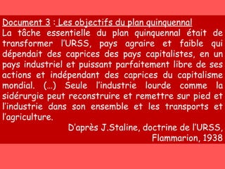 Document 3  :  Les objectifs du plan quinquennal La tâche essentielle du plan quinquennal était de transformer l’URSS, pays agraire et faible qui dépendait des caprices des pays capitalistes, en un pays industriel et puissant parfaitement libre de ses actions et indépendant des caprices du capitalisme mondial. (…) Seule l’industrie lourde comme la sidérurgie peut reconstruire et remettre sur pied et l’industrie dans son ensemble et les transports et l’agriculture. D’après J.Staline, doctrine de l’URSS, Flammarion, 1938 
