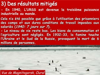 - En 1940, L’URSS est devenue la troisième puissance industrielle au monde. Vue de Magnitogorsk, Oural Cela n’a été possible que grâce à l’utilisation des prisonniers des camps et aux dures conditions de travail imposées aux salariés ( 1940: 7 jours sur 7 ). - Le niveau de vie reste bas. Les biens de consommation et l’agriculture sont négligés. En 1932-33, la famine touche l’Ukraine et le Sud de la Russie, provoquant la mort de 6 millions de personnes. 