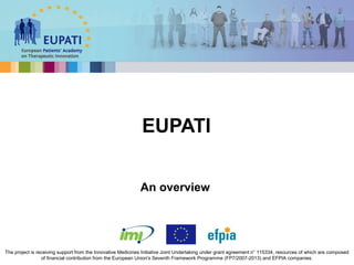 EUPATI
The project is receiving support from the Innovative Medicines Initiative Joint Undertaking under grant agreement n° 115334, resources of which are composed
of financial contribution from the European Union's Seventh Framework Programme (FP7/2007-2013) and EFPIA companies.
An overview
 