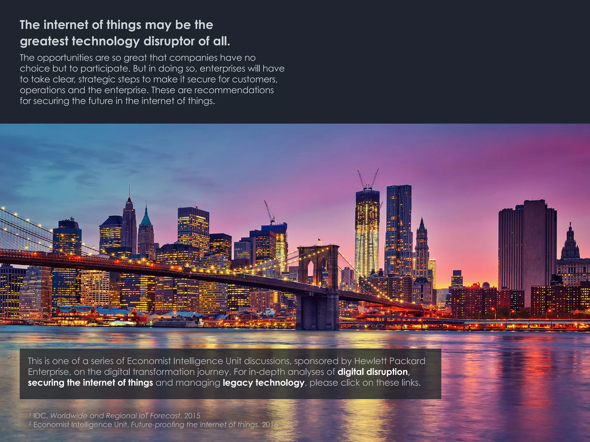 The internet of things may be the 		
greatest technology disruptor of all.
The opportunities are so great that companies have no
choice but to participate. But in doing so, enterprises will have
to take clear, strategic steps to make it secure for customers,
operations and the enterprise. These are recommendations
for securing the future in the internet of things.
1
IDC, Worldwide and Regional IoT Forecast, 2015
2
Economist Intelligence Unit, Future-proofing the internet of things, 2016
This is one of a series of Economist Intelligence Unit discussions, sponsored by Hewlett Packard
Enterprise, on the digital transformation journey. For in-depth analyses of digital disruption,
securing the internet of things and managing legacy technology, please click on these links.
 