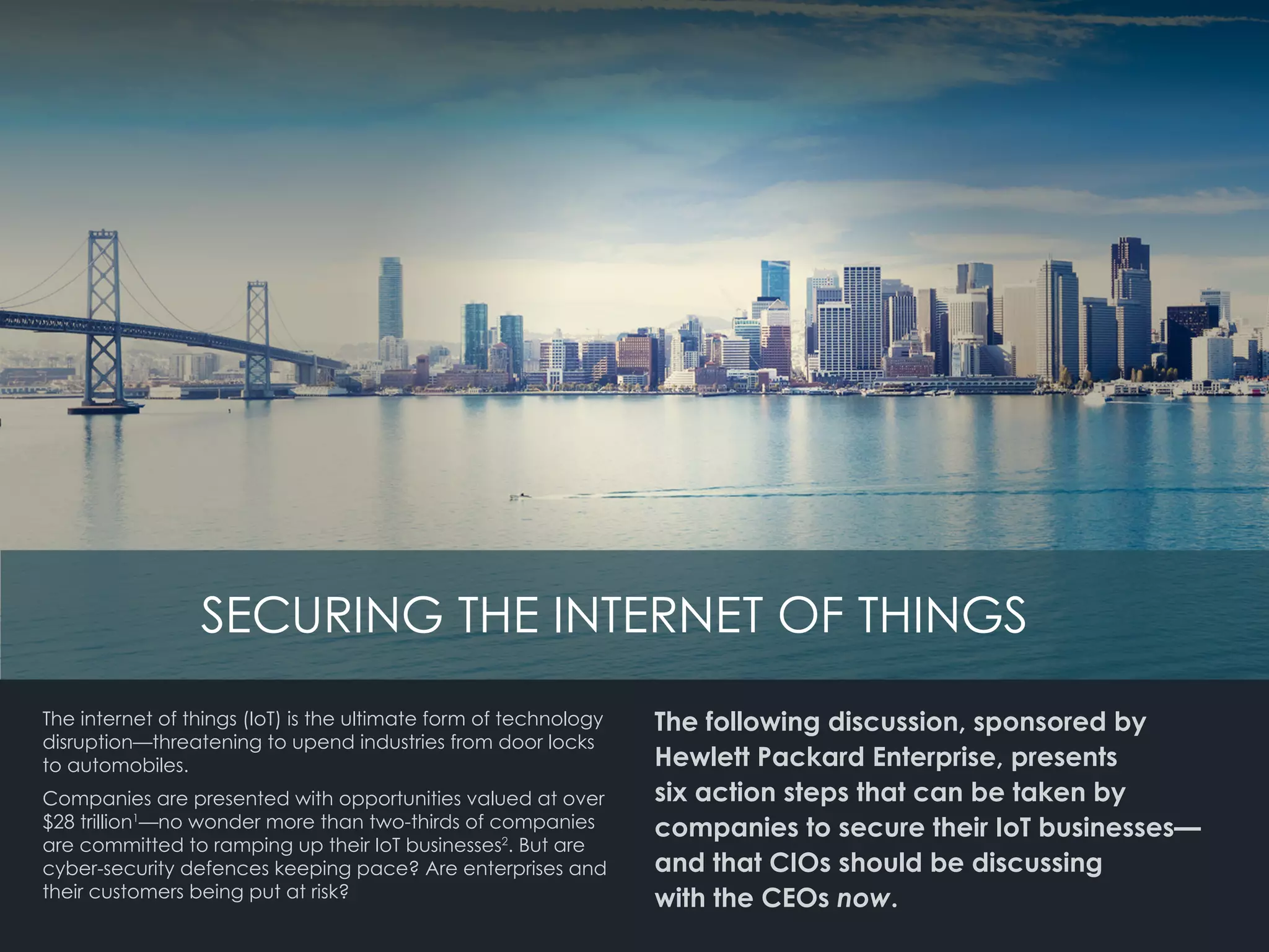 SECURING THE INTERNET OF THINGS
The internet of things (IoT) is the ultimate form of technology
disruption—threatening to upend industries from door locks
to automobiles.
Companies are presented with opportunities valued at over
$28 trillion1
—no wonder more than two-thirds of companies
are committed to ramping up their IoT businesses2
. But are
cyber-security defences keeping pace? Are enterprises and
their customers being put at risk?
The following discussion, sponsored by
Hewlett Packard Enterprise, presents
six action steps that can be taken by
companies to secure their IoT businesses—
and that CIOs should be discussing 		
with the CEOs now.
 