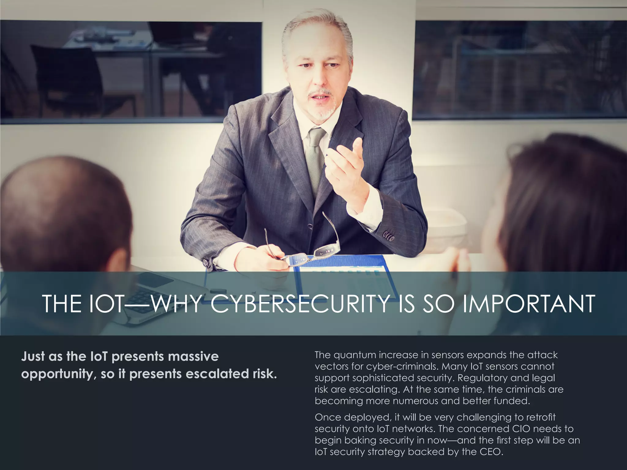 Just as the IoT presents massive
opportunity, so it presents escalated risk.
The quantum increase in sensors expands the attack
vectors for cyber-criminals. Many IoT sensors cannot 	
support sophisticated security. Regulatory and legal
risk are escalating. At the same time, the criminals are
becoming more numerous and better funded.
Once deployed, it will be very challenging to retrofit
security onto IoT networks. The concerned CIO needs to
begin baking security in now—and the first step will be an
IoT security strategy backed by the CEO.
THE IOT—WHY CYBERSECURITY IS SO IMPORTANT
 