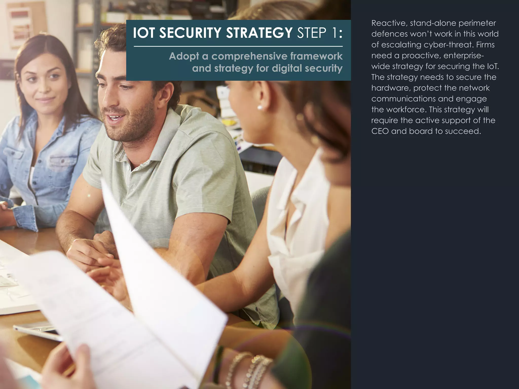 Reactive, stand-alone perimeter
defences won’t work in this world
of escalating cyber-threat. Firms
need a proactive, enterprise-
wide strategy for securing the IoT.
The strategy needs to secure the
hardware, protect the network
communications and engage
the workforce. This strategy will
require the active support of the
CEO and board to succeed.
IOT SECURITY STRATEGY STEP 1:
Adopt a comprehensive framework
and strategy for digital security
 