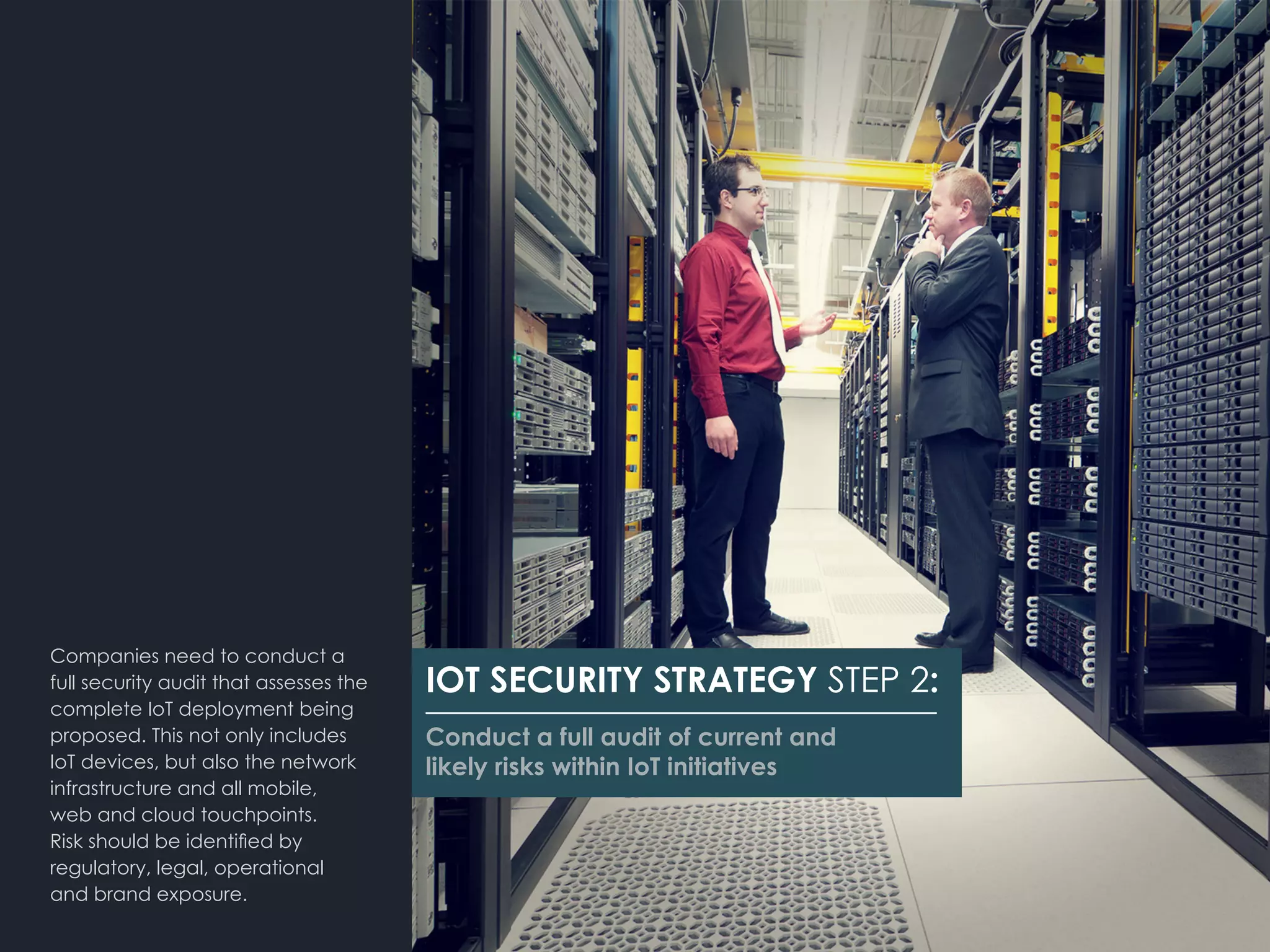 Companies need to conduct a
full security audit that assesses the
complete IoT deployment being
proposed. This not only includes
IoT devices, but also the network
infrastructure and all mobile,
web and cloud touchpoints.
Risk should be identified by
regulatory, legal, operational 	
and brand exposure.
IOT SECURITY STRATEGY STEP 2:
Conduct a full audit of current and
likely risks within IoT initiatives
 