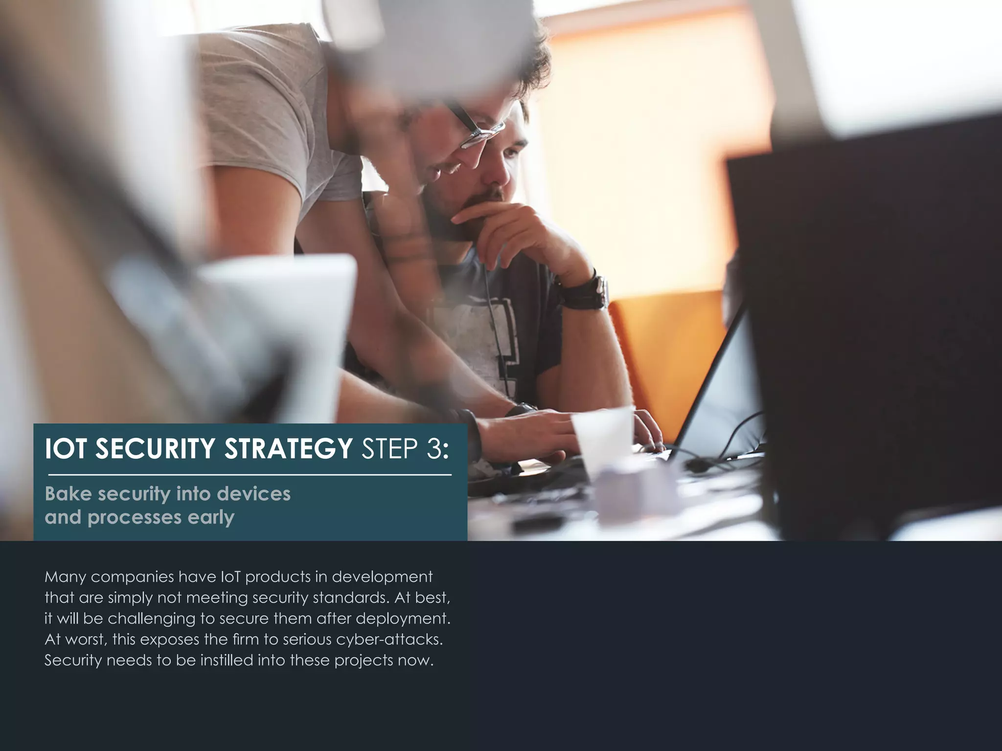 Many companies have IoT products in development
that are simply not meeting security standards. At best,
it will be challenging to secure them after deployment.
At worst, this exposes the firm to serious cyber-attacks.
Security needs to be instilled into these projects now.
IOT SECURITY STRATEGY STEP 3:
Bake security into devices
and processes early
 