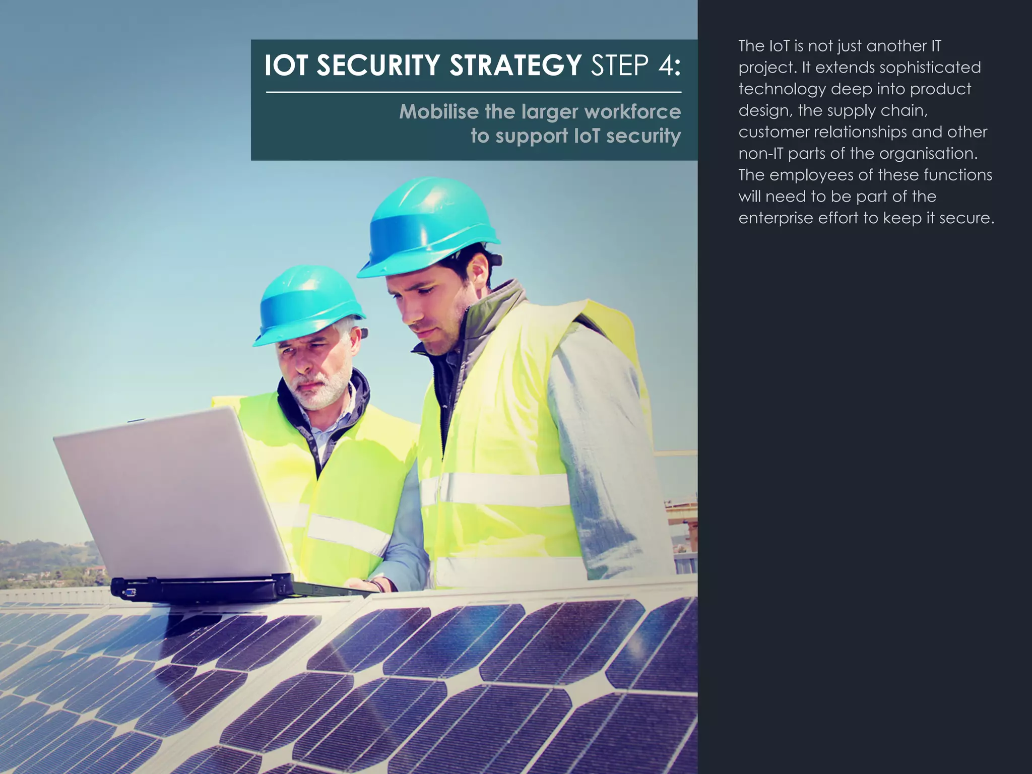 The IoT is not just another IT
project. It extends sophisticated
technology deep into product
design, the supply chain,
customer relationships and other
non-IT parts of the organisation.
The employees of these functions
will need to be part of the
enterprise effort to keep it secure.
IOT SECURITY STRATEGY STEP 4:
Mobilise the larger workforce
to support IoT security
 