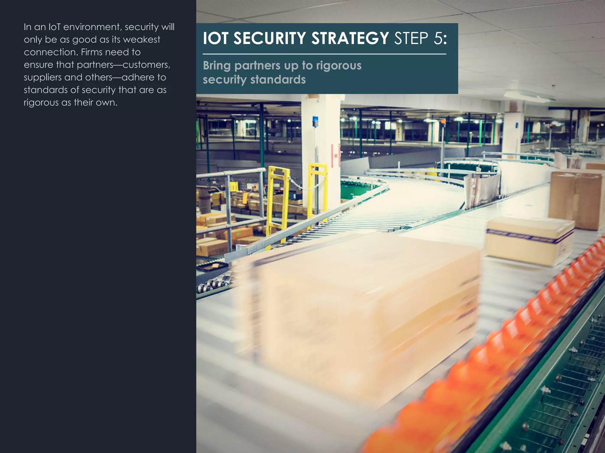 IOT SECURITY STRATEGY STEP 5:
Bring partners up to rigorous
security standards
In an IoT environment, security will
only be as good as its weakest
connection. Firms need to
ensure that partners—customers,
suppliers and others—adhere to
standards of security that are as
rigorous as their own.
 