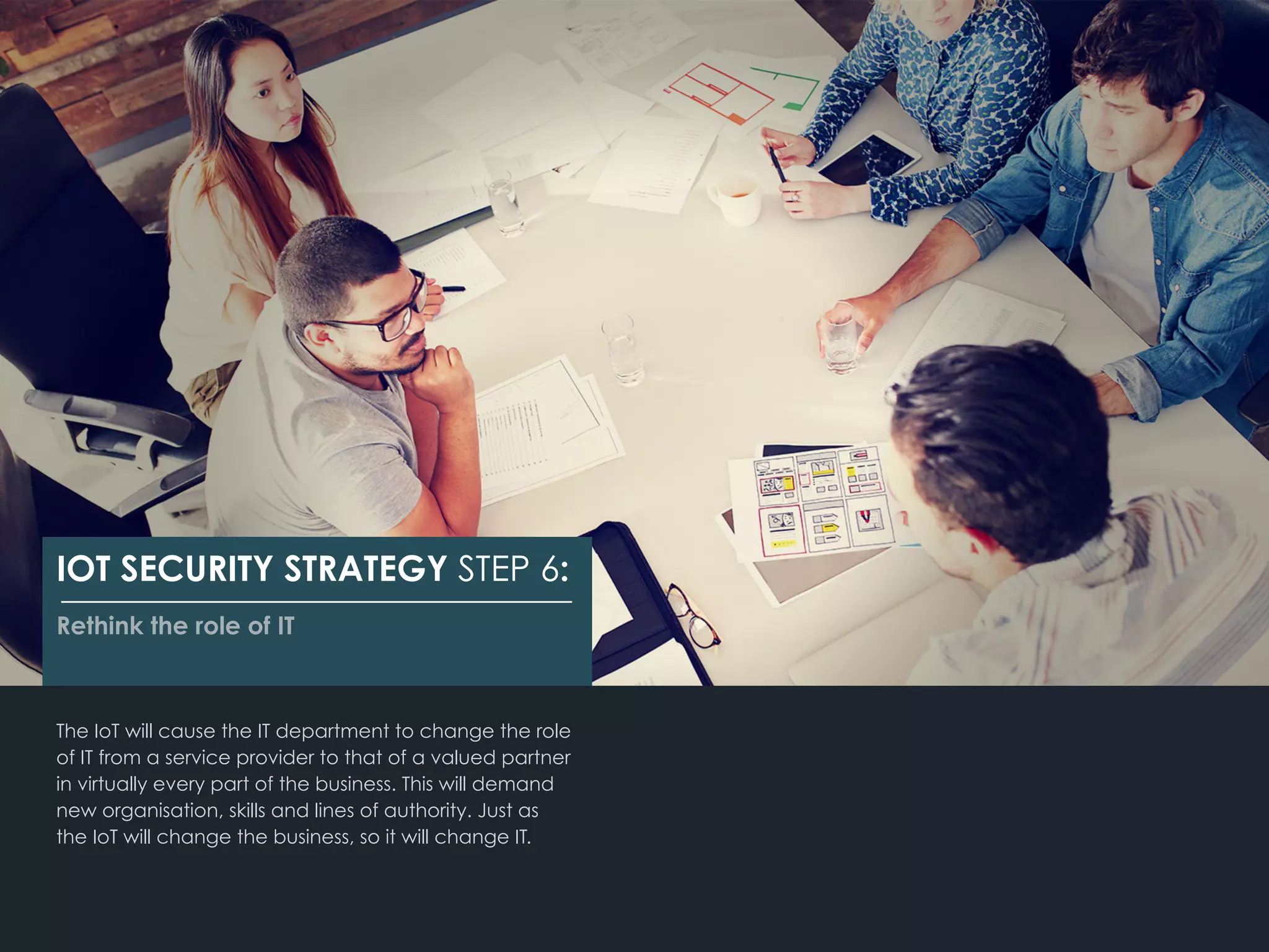 The IoT will cause the IT department to change the role
of IT from a service provider to that of a valued partner
in virtually every part of the business. This will demand
new organisation, skills and lines of authority. Just as
the IoT will change the business, so it will change IT.
IOT SECURITY STRATEGY STEP 6:
Rethink the role of IT
 