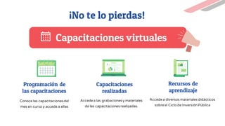 Capacitaciones virtuales
Programación de
las capacitaciones
Capacitaciones
realizadas
Recursos de
aprendizaje
¡No te lo pierdas!
Conoce las capacitacionesdel
mes en curso y accede a ellas
Accedea las grabacionesy materiales
de las capacitaciones realizadas.
Accedea diversos materiales didácticos
sobreel Ciclo de InversiónPública
 