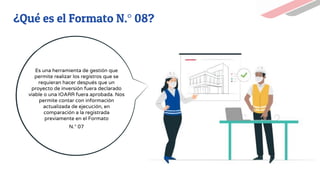 ¿Qué es el Formato N.° 08?
Es una herramienta de gestión que
permite realizar los registros que se
requieran hacer después que un
proyecto de inversión fuera declarado
viable o una IOARR fuera aprobada. Nos
permite contar con información
actualizada de ejecución, en
comparación a la registrada
previamente en el Formato
N.° 07
 
