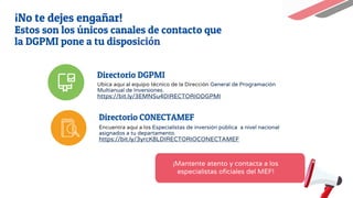 Directorio DGPMI
Ubica aquí al equipo técnico de la Dirección General de Programación
Multianual de Inversiones.
https://bit.ly/3EMNSu4DIRECTORIODGPMI
Directorio CONECTAMEF
Encuentra aquí a los Especialistas de inversión pública a nivel nacional
asignados a tu departamento.
https://bit.ly/3yrcK8LDIRECTORIOCONECTAMEF
¡Mantente atento y contacta a los
especialistas oficiales del MEF!
¡No te dejes engañar!
Estos son los únicos canales de contacto que
la DGPMI pone a tu disposición
 